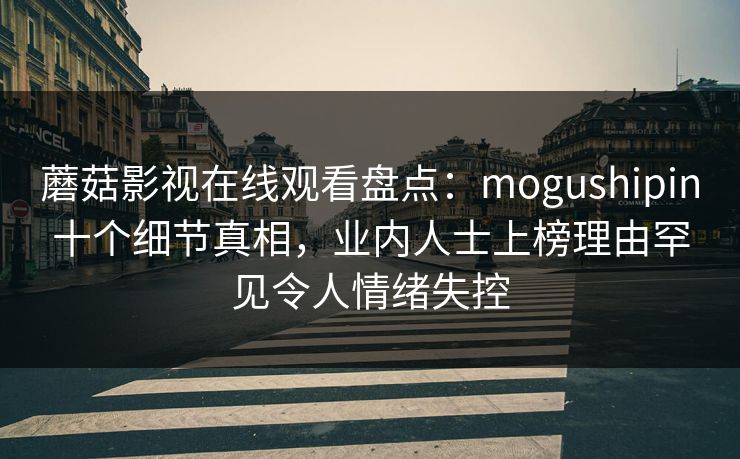 蘑菇影视在线观看盘点：mogushipin十个细节真相，业内人士上榜理由罕见令人情绪失控