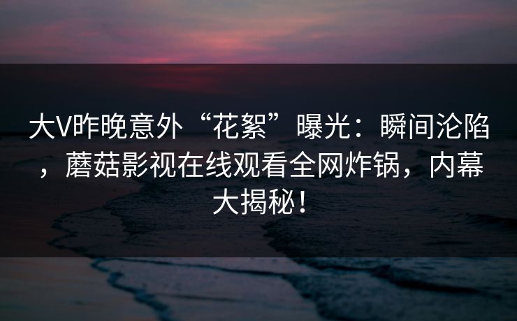 大V昨晚意外“花絮”曝光：瞬间沦陷，蘑菇影视在线观看全网炸锅，内幕大揭秘！