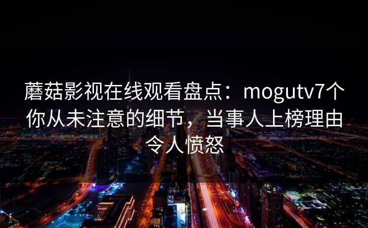 蘑菇影视在线观看盘点：mogutv7个你从未注意的细节，当事人上榜理由令人愤怒