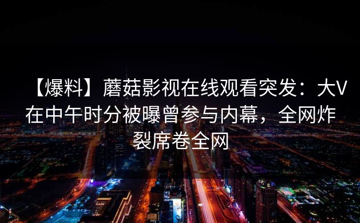 【爆料】蘑菇影视在线观看突发:大V在中午时分被曝曾参与内幕,全网炸裂席卷全网 【爆料】蘑菇影视在线观看突发:大V在中午时分被曝曾参与内幕,全网炸裂席卷全网