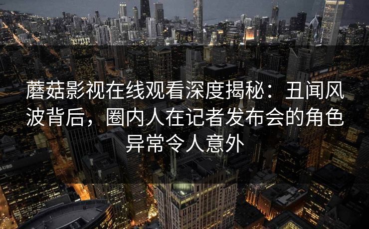 蘑菇影视在线观看深度揭秘：丑闻风波背后，圈内人在记者发布会的角色异常令人意外