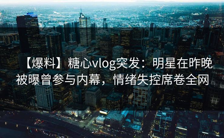 【爆料】糖心vlog突发：明星在昨晚被曝曾参与内幕，情绪失控席卷全网