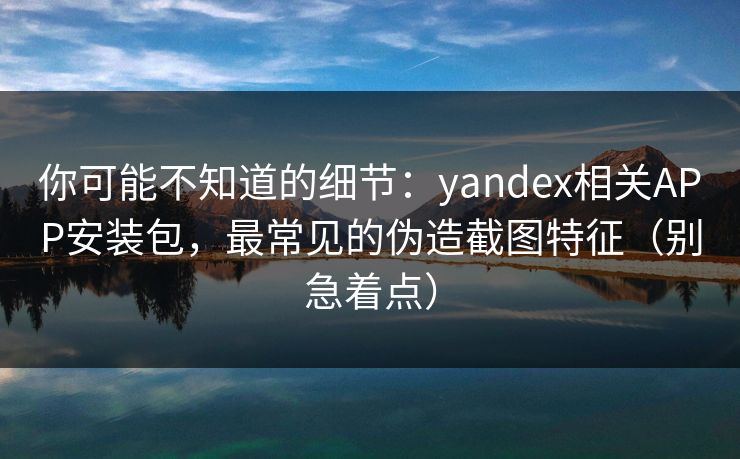 你可能不知道的细节：yandex相关APP安装包，最常见的伪造截图特征（别急着点）