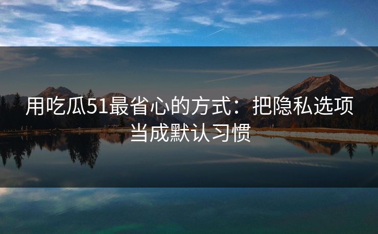 用吃瓜51最省心的方式：把隐私选项当成默认习惯