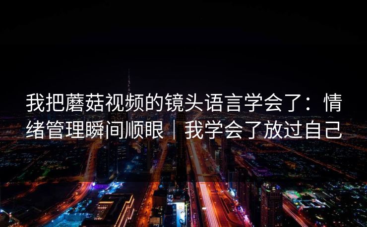 我把蘑菇视频的镜头语言学会了：情绪管理瞬间顺眼｜我学会了放过自己