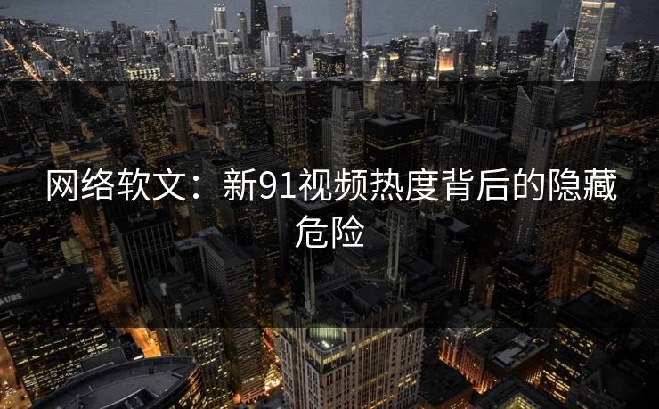 网络软文：新91视频热度背后的隐藏危险