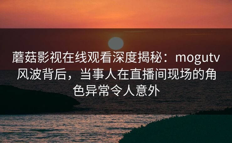 蘑菇影视在线观看深度揭秘：mogutv风波背后，当事人在直播间现场的角色异常令人意外