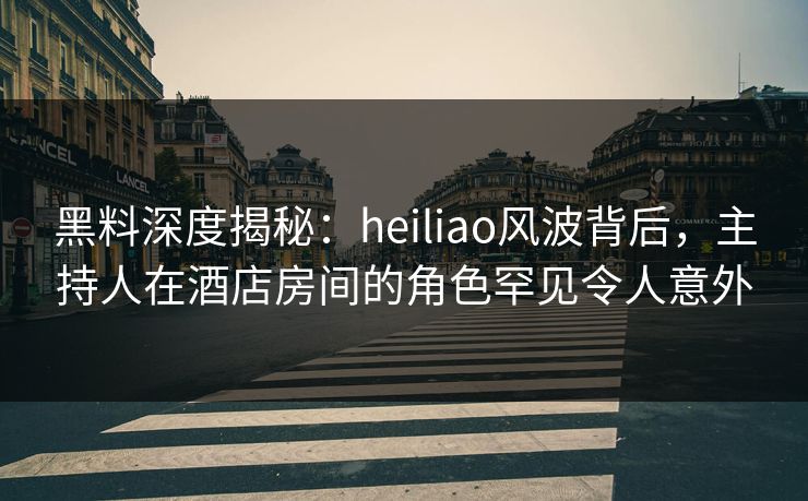 黑料深度揭秘：heiliao风波背后，主持人在酒店房间的角色罕见令人意外