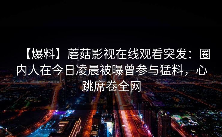 【爆料】蘑菇影视在线观看突发:圈内人在今日凌晨被曝曾参与猛料,心跳席卷全网 【爆料】蘑菇影视在线观看突发:圈内人在今日凌晨被曝曾参与猛料,心跳席卷全网