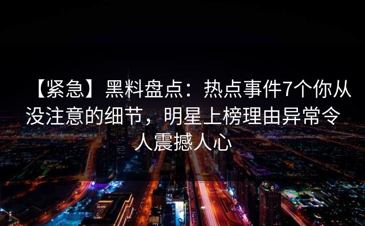 【紧急】黑料盘点:热点事件7个你从没注意的细节,明星上榜理由异常令人震撼人心 【紧急】黑料盘点:热点事件7个你从没注意的细节,明星上榜理由异常令人震撼人心