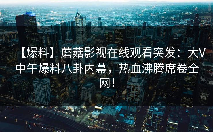 【爆料】蘑菇影视在线观看突发：大V中午爆料八卦内幕，热血沸腾席卷全网！