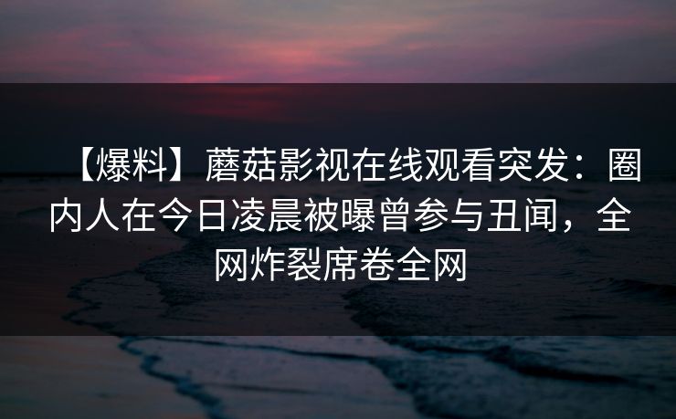 【爆料】蘑菇影视在线观看突发：圈内人在今日凌晨被曝曾参与丑闻，全网炸裂席卷全网