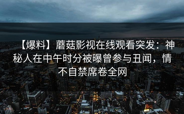 【爆料】蘑菇影视在线观看突发:神秘人在中午时分被曝曾参与丑闻,情不自禁席卷全网 【爆料】蘑菇影视在线观看突发:神秘人在中午时分被曝曾参与丑闻,情不自禁席卷全网