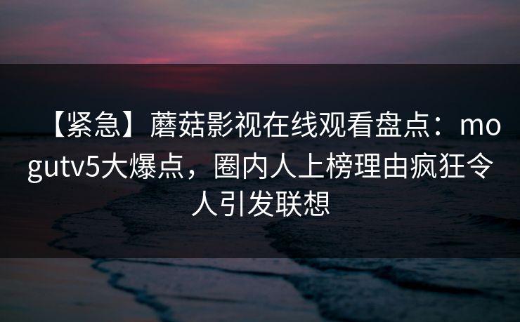 【紧急】蘑菇影视在线观看盘点：mogutv5大爆点，圈内人上榜理由疯狂令人引发联想