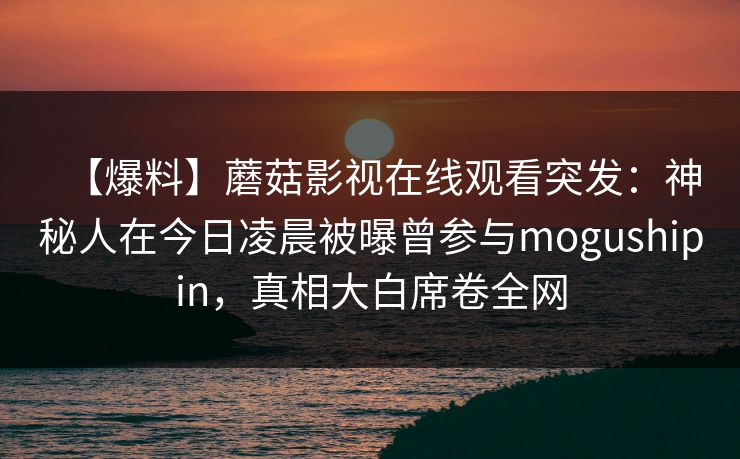 【爆料】蘑菇影视在线观看突发：神秘人在今日凌晨被曝曾参与mogushipin，真相大白席卷全网