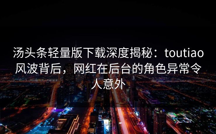 汤头条轻量版下载深度揭秘：toutiao风波背后，网红在后台的角色异常令人意外