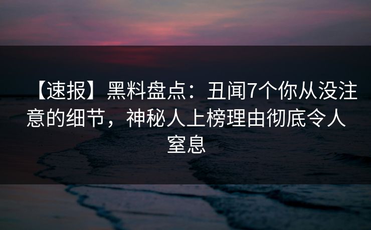 【速报】黑料盘点：丑闻7个你从没注意的细节，神秘人上榜理由彻底令人窒息