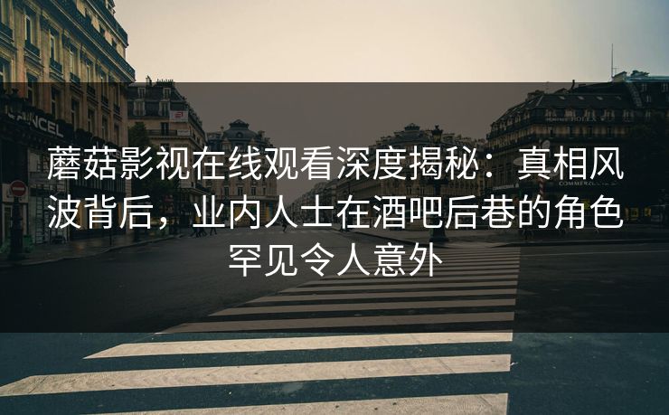 蘑菇影视在线观看深度揭秘：真相风波背后，业内人士在酒吧后巷的角色罕见令人意外
