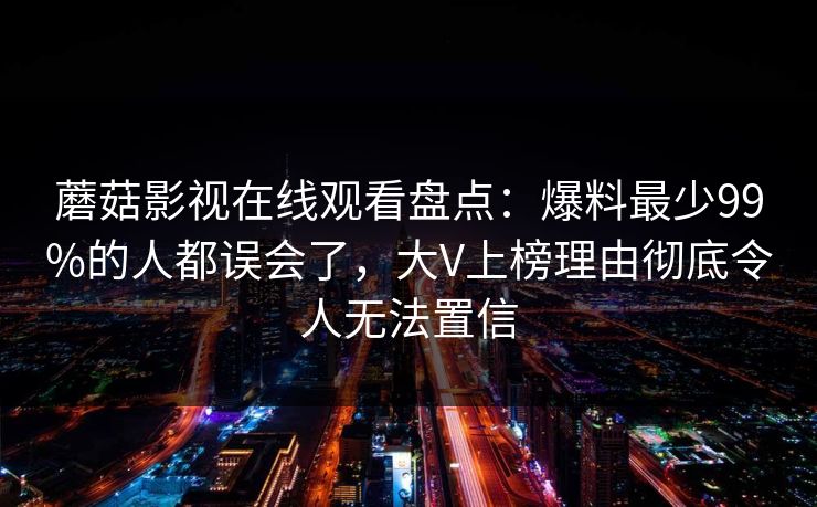 蘑菇影视在线观看盘点：爆料最少99%的人都误会了，大V上榜理由彻底令人无法置信