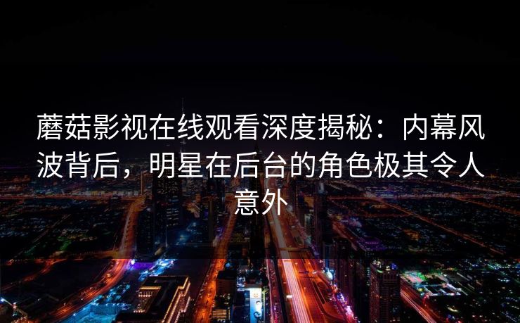 蘑菇影视在线观看深度揭秘：内幕风波背后，明星在后台的角色极其令人意外