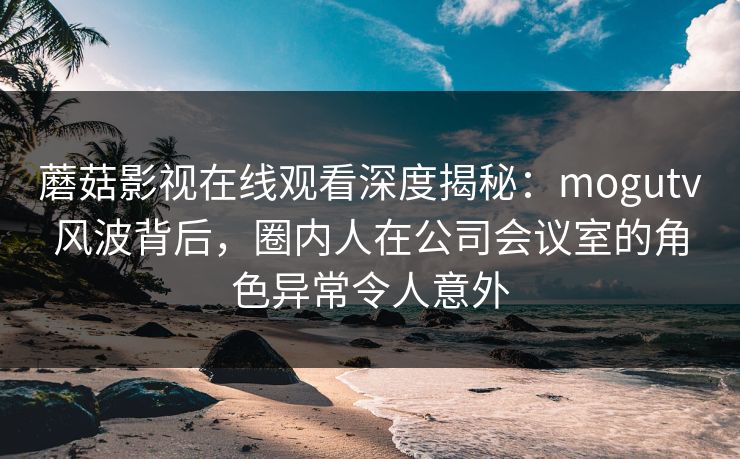 蘑菇影视在线观看深度揭秘：mogutv风波背后，圈内人在公司会议室的角色异常令人意外