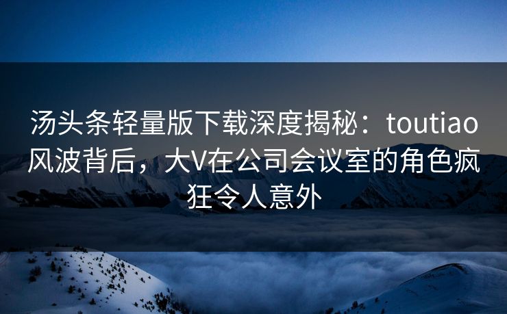 汤头条轻量版下载深度揭秘：toutiao风波背后，大V在公司会议室的角色疯狂令人意外