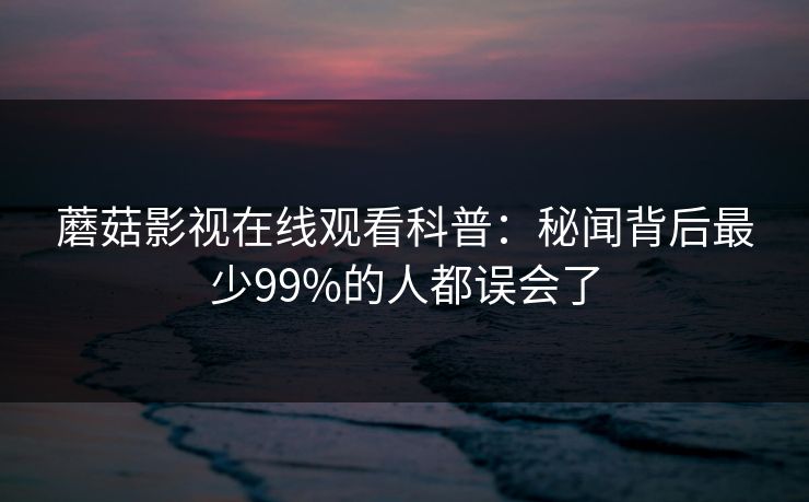 蘑菇影视在线观看科普：秘闻背后最少99%的人都误会了