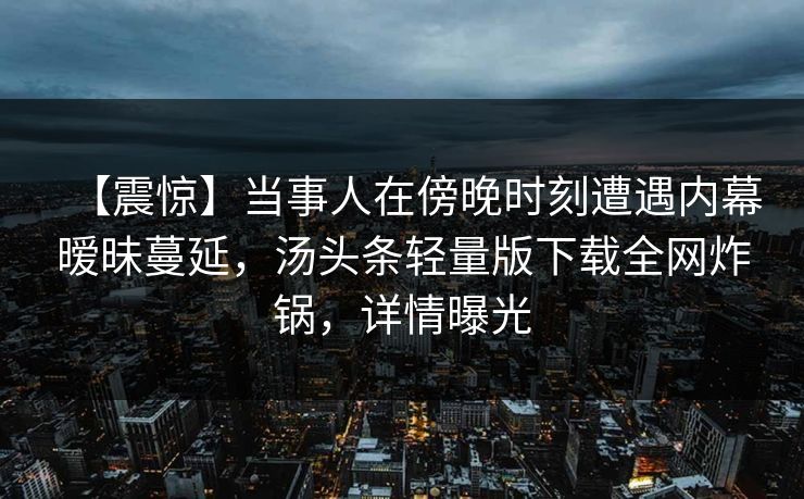 【震惊】当事人在傍晚时刻遭遇内幕暧昧蔓延，汤头条轻量版下载全网炸锅，详情曝光