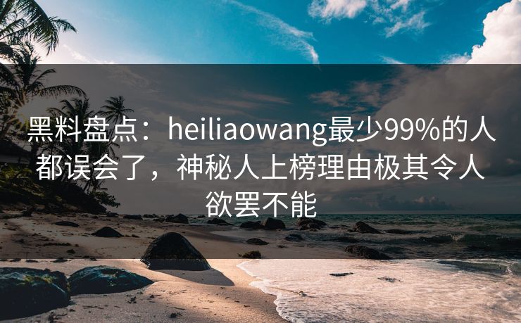 黑料盘点：heiliaowang最少99%的人都误会了，神秘人上榜理由极其令人欲罢不能