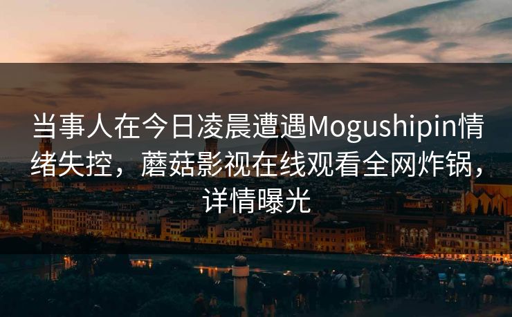 当事人在今日凌晨遭遇Mogushipin情绪失控，蘑菇影视在线观看全网炸锅，详情曝光