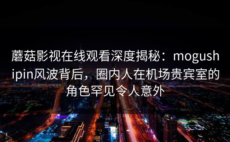 蘑菇影视在线观看深度揭秘：mogushipin风波背后，圈内人在机场贵宾室的角色罕见令人意外