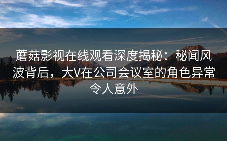蘑菇影视在线观看深度揭秘：秘闻风波背后，大V在公司会议室的角色异常令人意外