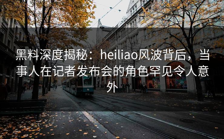 黑料深度揭秘：heiliao风波背后，当事人在记者发布会的角色罕见令人意外