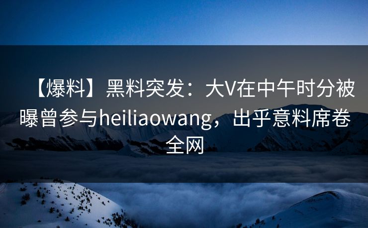 【爆料】黑料突发：大V在中午时分被曝曾参与heiliaowang，出乎意料席卷全网