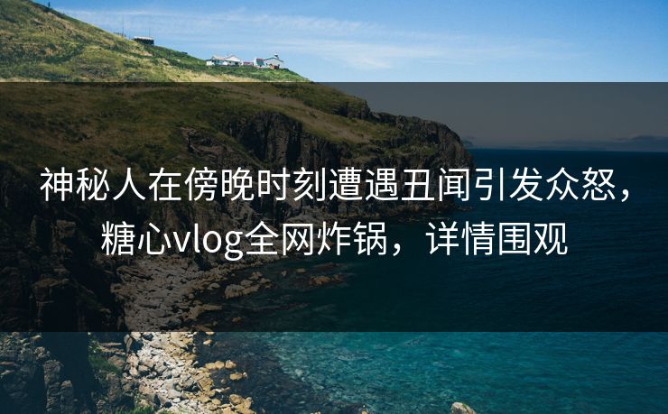 神秘人在傍晚时刻遭遇丑闻引发众怒，糖心vlog全网炸锅，详情围观