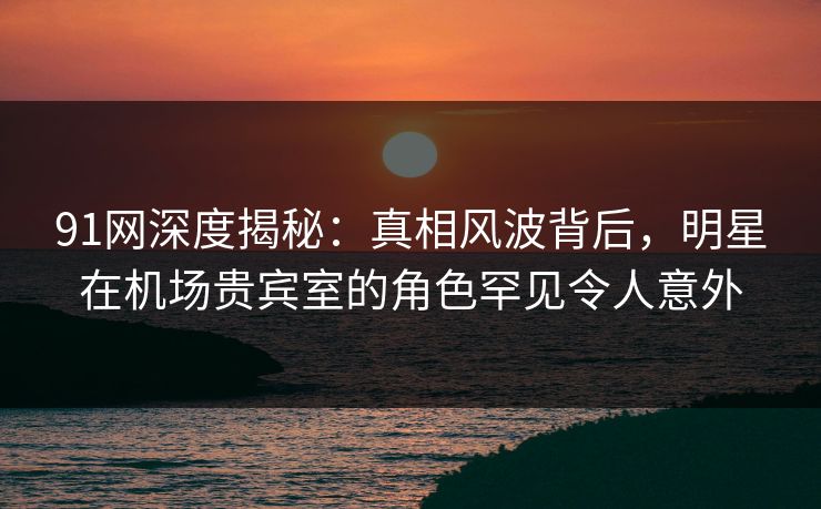 91网深度揭秘：真相风波背后，明星在机场贵宾室的角色罕见令人意外