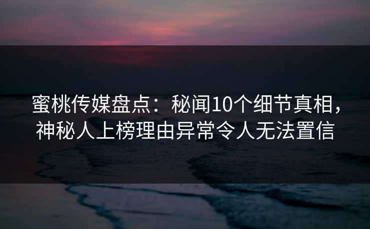 蜜桃传媒盘点：秘闻10个细节真相，神秘人上榜理由异常令人无法置信