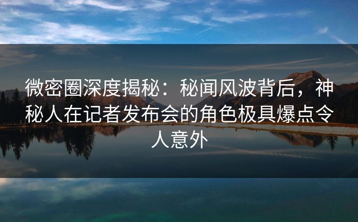 微密圈深度揭秘：秘闻风波背后，神秘人在记者发布会的角色极具爆点令人意外