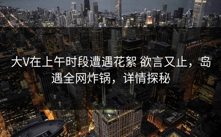 大V在上午时段遭遇花絮 欲言又止，岛遇全网炸锅，详情探秘
