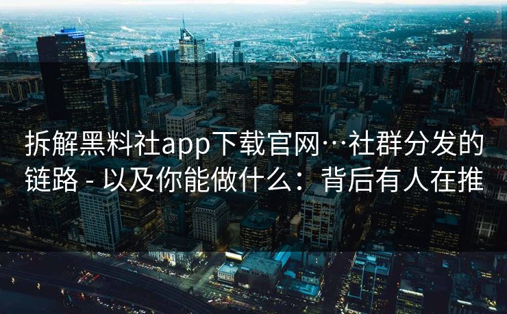 拆解黑料社app下载官网…社群分发的链路 - 以及你能做什么：背后有人在推