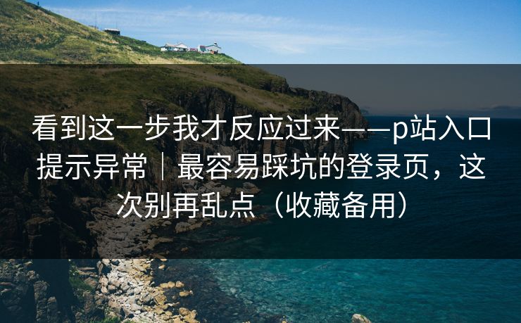 看到这一步我才反应过来——p站入口提示异常｜最容易踩坑的登录页，这次别再乱点（收藏备用）